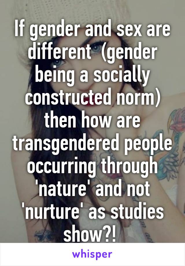 If gender and sex are different  (gender being a socially constructed norm) then how are transgendered people occurring through 'nature' and not 'nurture' as studies show?! 