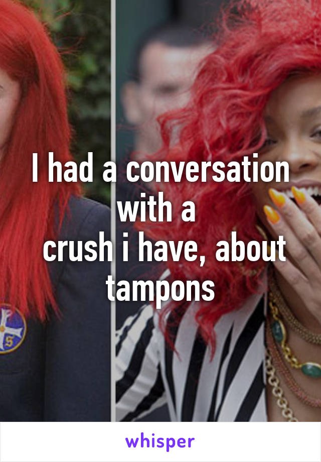 I had a conversation with a 
 crush i have, about tampons