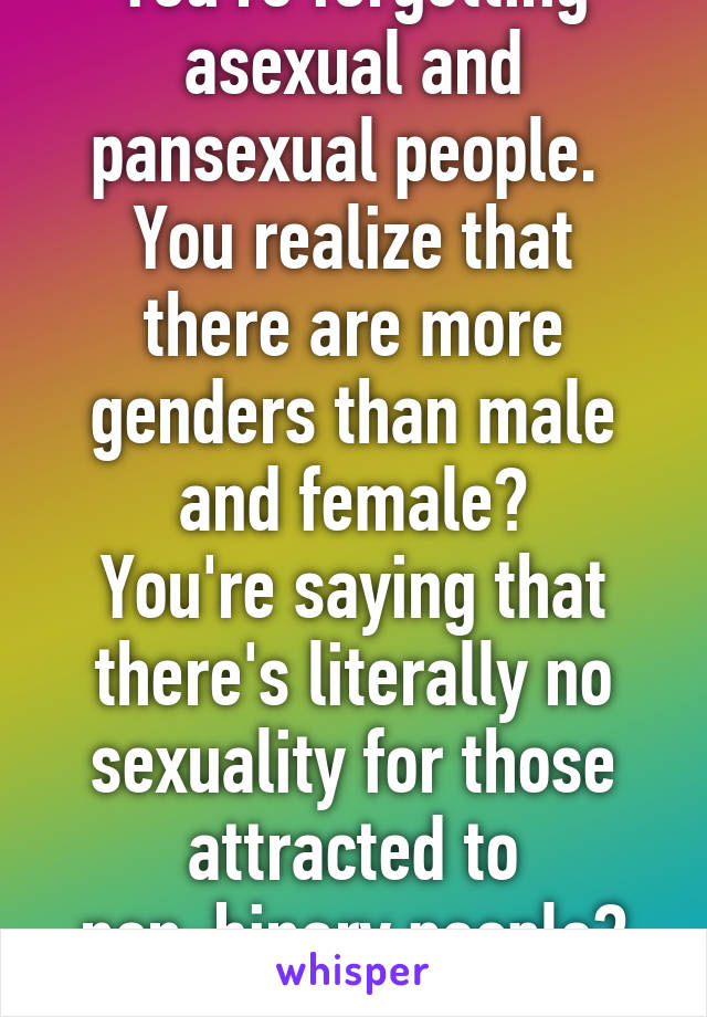 You're forgetting asexual and pansexual people. 
You realize that there are more genders than male and female?
You're saying that there's literally no sexuality for those attracted to non-binary people?
Fuck off :) 