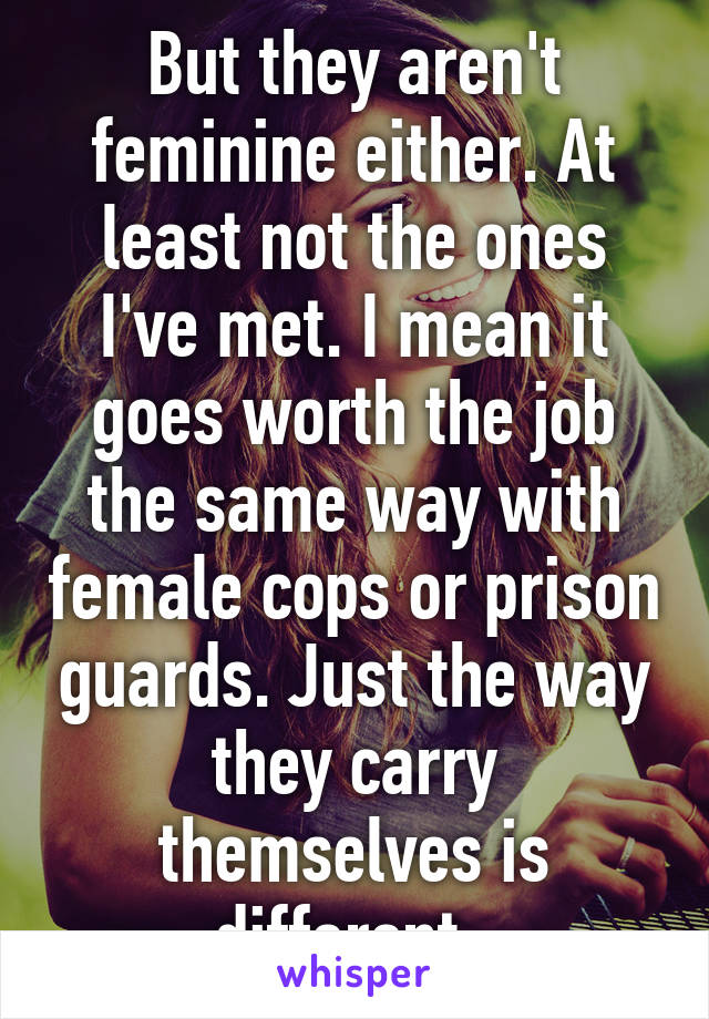 But they aren't feminine either. At least not the ones I've met. I mean it goes worth the job the same way with female cops or prison guards. Just the way they carry themselves is different  