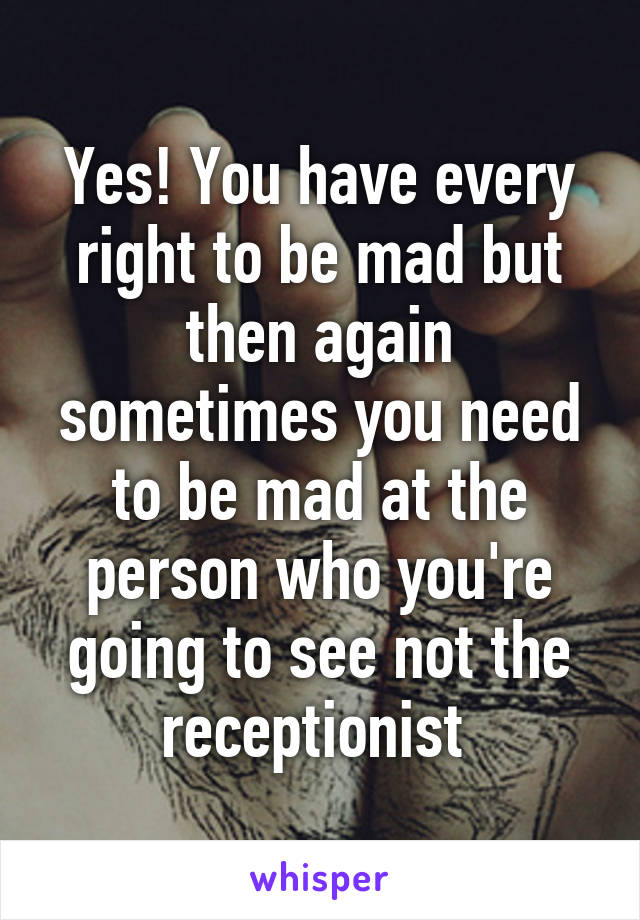 Yes! You have every right to be mad but then again sometimes you need to be mad at the person who you're going to see not the receptionist 