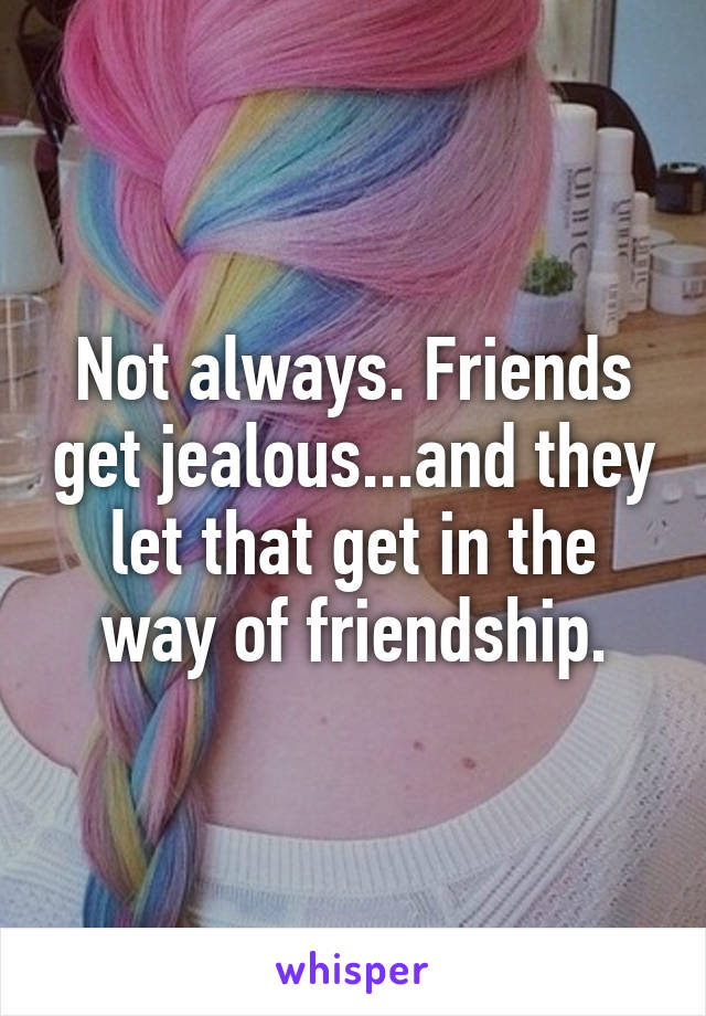 Not always. Friends get jealous...and they let that get in the way of friendship.