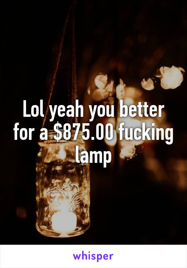 Lol yeah you better for a $875.00 fucking lamp