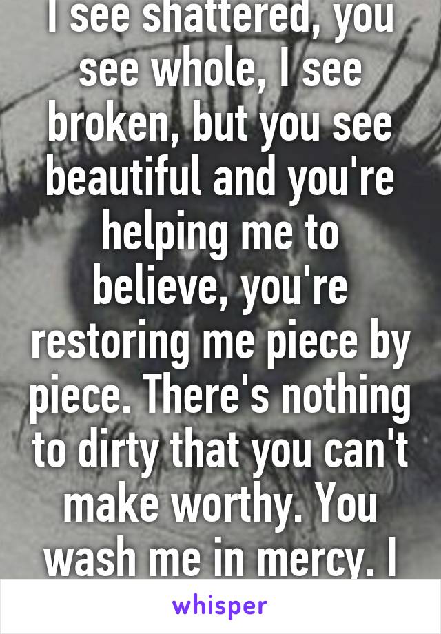 I see shattered, you see whole, I see broken, but you see beautiful and you're helping me to believe, you're restoring me piece by piece. There's nothing to dirty that you can't make worthy. You wash me in mercy. I am CLEAN..