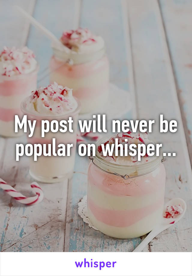 My post will never be popular on whisper...