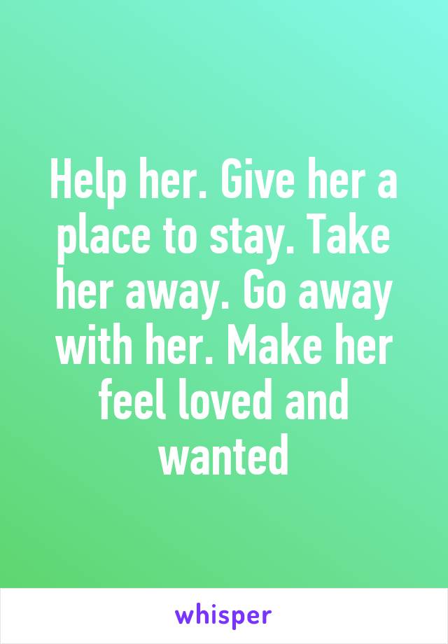 Help her. Give her a place to stay. Take her away. Go away with her. Make her feel loved and wanted