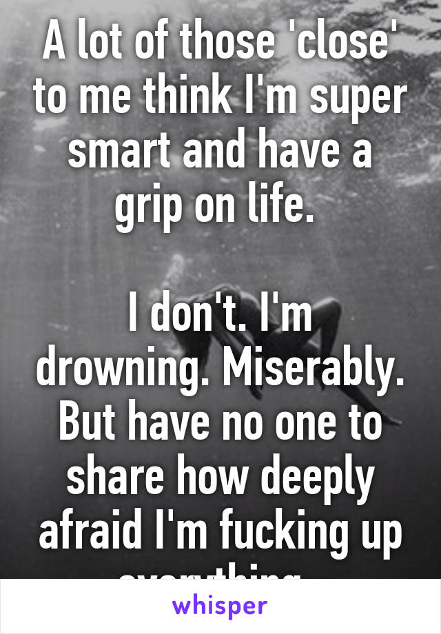 A lot of those 'close' to me think I'm super smart and have a grip on life. 

I don't. I'm drowning. Miserably. But have no one to share how deeply afraid I'm fucking up everything. 