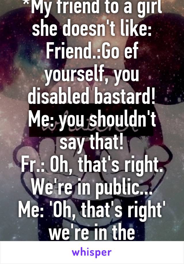 *My friend to a girl she doesn't like:
Friend.:Go ef yourself, you disabled bastard!
Me: you shouldn't say that!
Fr.: Oh, that's right. We're in public...
Me: 'Oh, that's right' we're in the UNIVERSE!