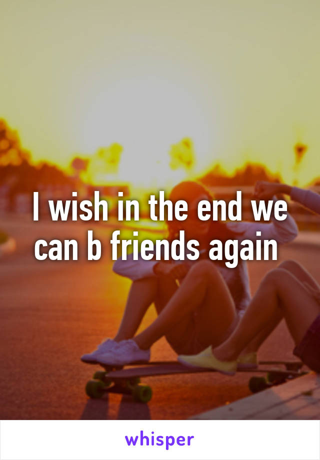 I wish in the end we can b friends again 