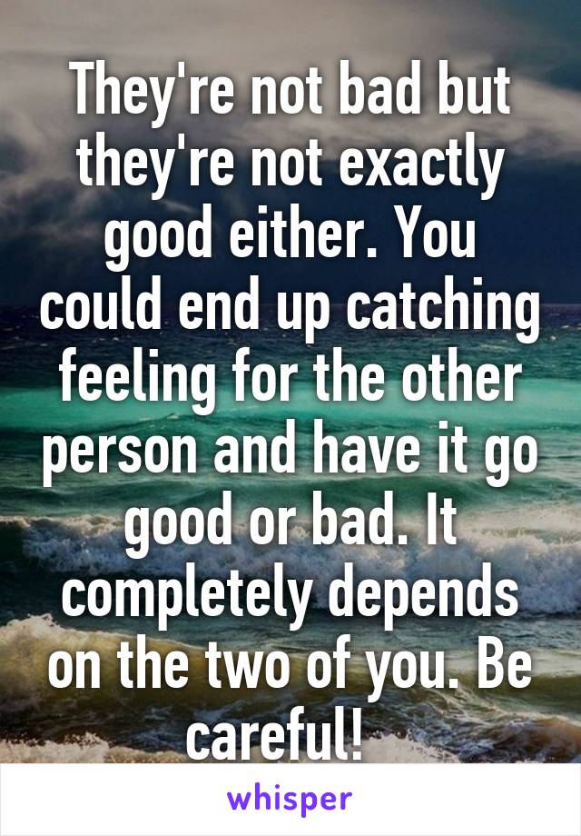 They're not bad but they're not exactly good either. You could end up catching feeling for the other person and have it go good or bad. It completely depends on the two of you. Be careful!  