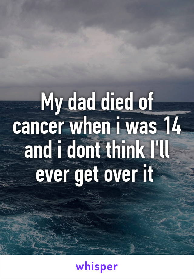 My dad died of cancer when i was 14 and i dont think I'll ever get over it 