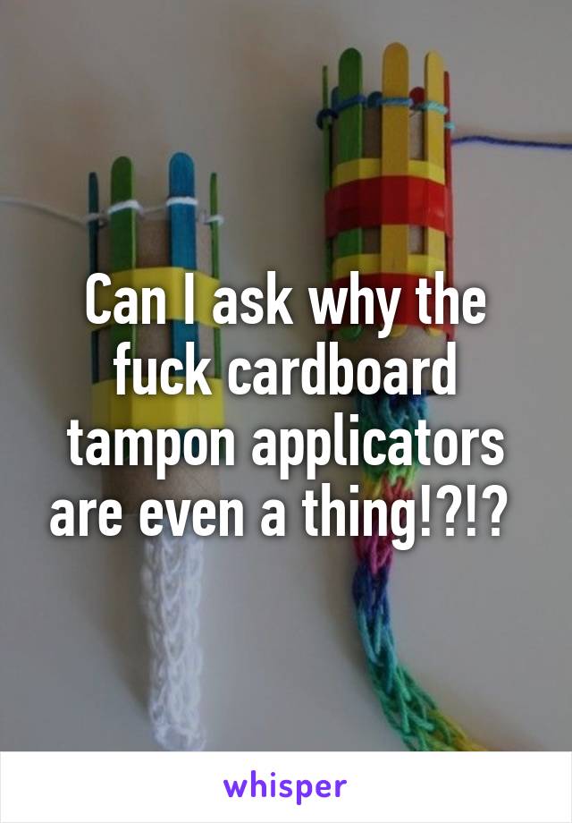 Can I ask why the fuck cardboard tampon applicators are even a thing!?!? 