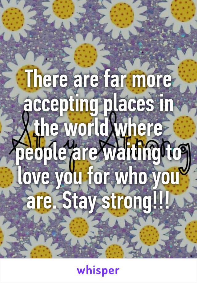 There are far more accepting places in the world where people are waiting to love you for who you are. Stay strong!!!