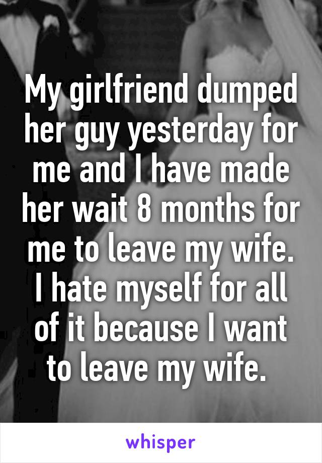 My girlfriend dumped her guy yesterday for me and I have made her wait 8 months for me to leave my wife. I hate myself for all of it because I want to leave my wife. 