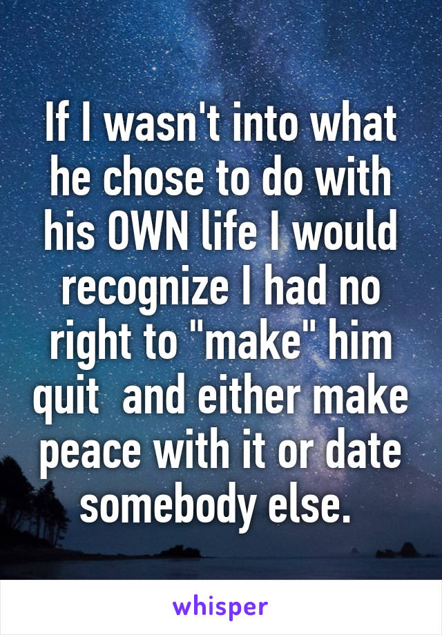 If I wasn't into what he chose to do with his OWN life I would recognize I had no right to "make" him quit  and either make peace with it or date somebody else. 