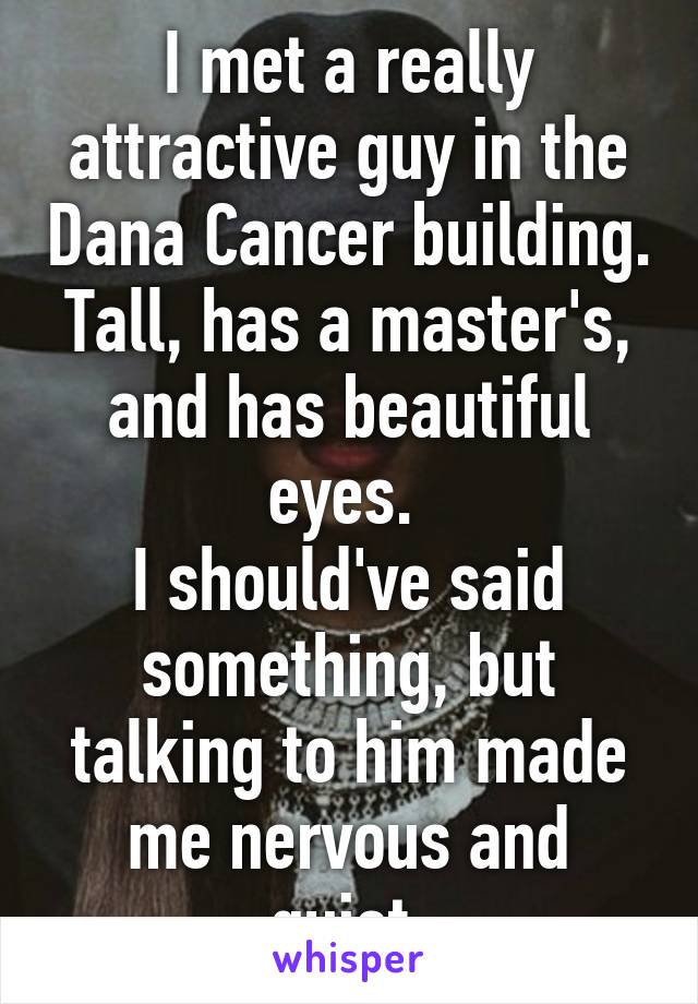 I met a really attractive guy in the Dana Cancer building. Tall, has a master's, and has beautiful eyes. 
I should've said something, but talking to him made me nervous and quiet.