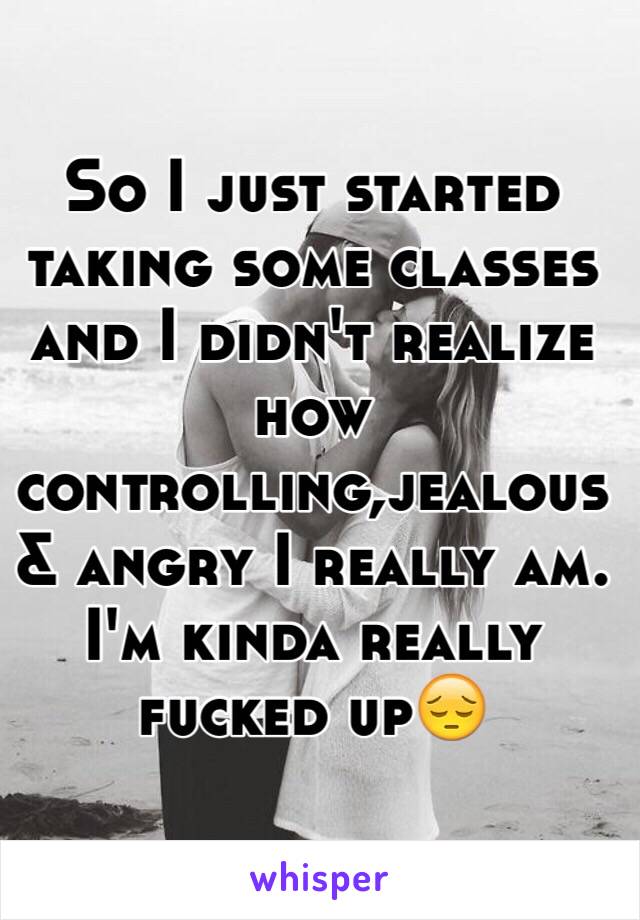 So I just started taking some classes and I didn't realize how controlling,jealous & angry I really am. I'm kinda really fucked up😔