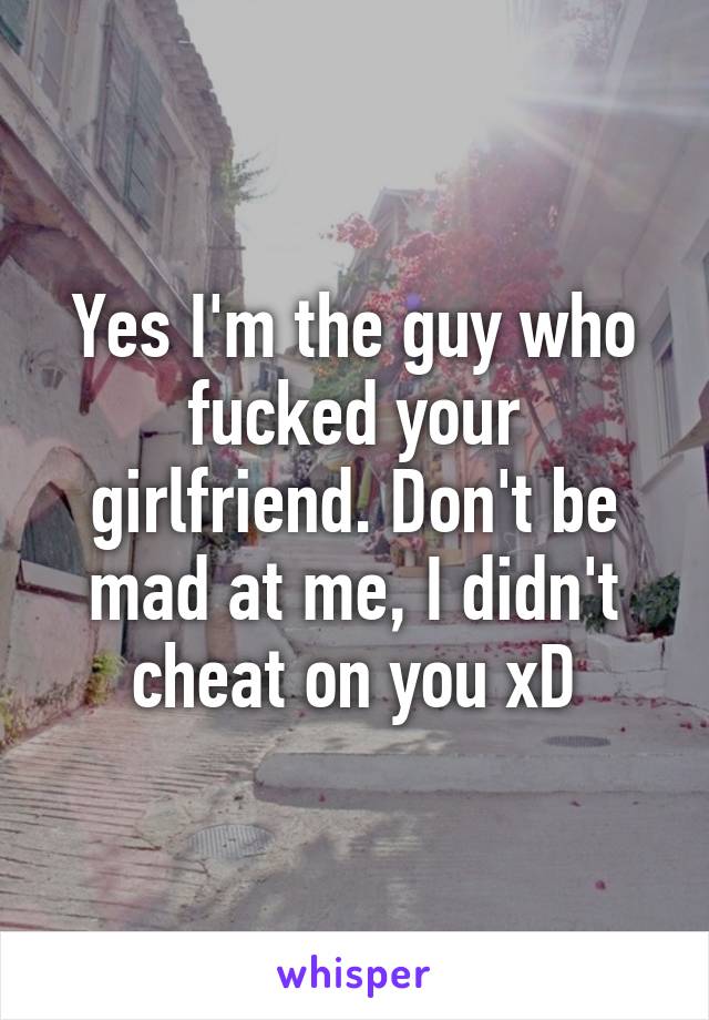 Yes I'm the guy who fucked your girlfriend. Don't be mad at me, I didn't cheat on you xD