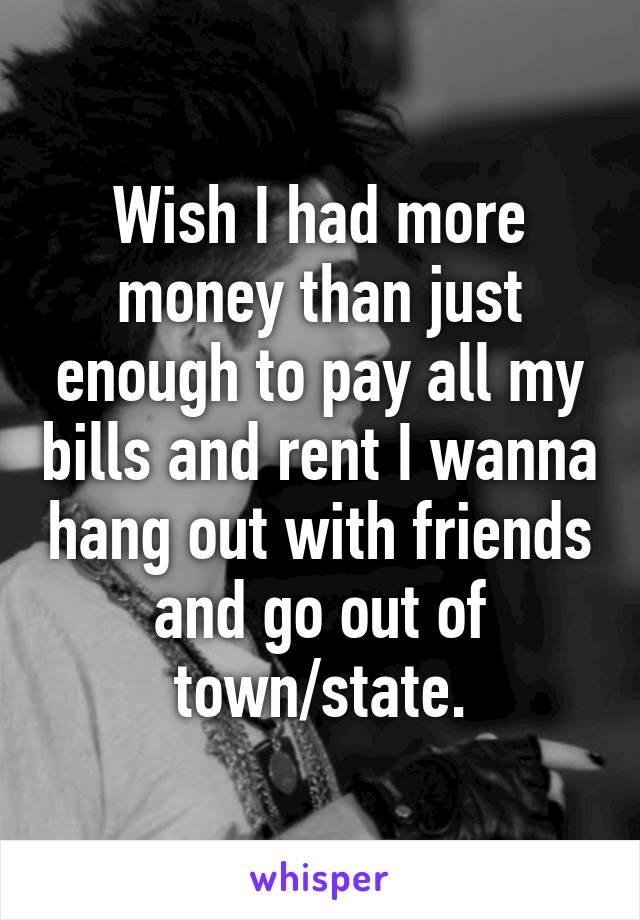 Wish I had more money than just enough to pay all my bills and rent I wanna hang out with friends and go out of town/state.