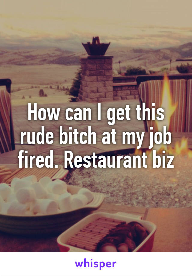 How can I get this rude bitch at my job fired. Restaurant biz