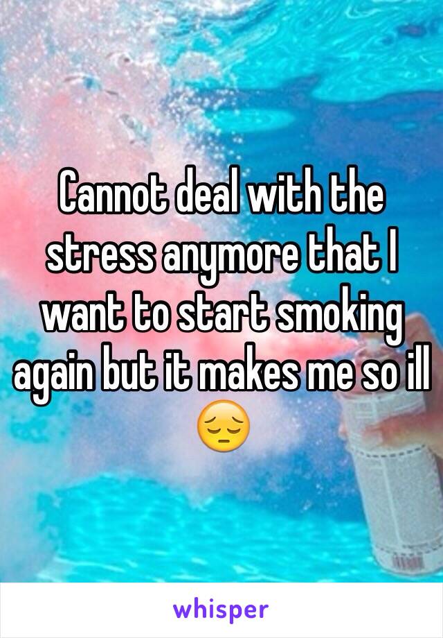 Cannot deal with the stress anymore that I want to start smoking again but it makes me so ill 😔