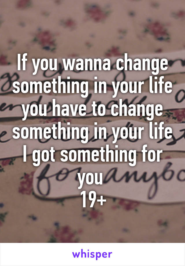 If you wanna change something in your life you have to change something in your life
I got something for you 
19+