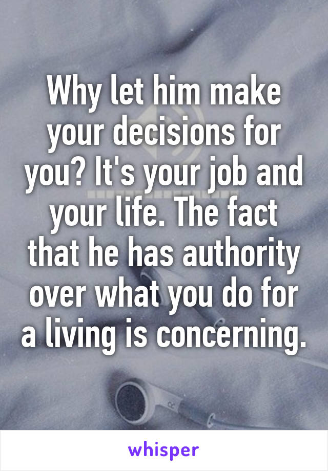 Why let him make your decisions for you? It's your job and your life. The fact that he has authority over what you do for a living is concerning. 