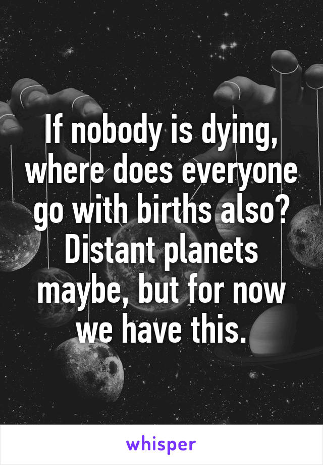 If nobody is dying, where does everyone go with births also? Distant planets maybe, but for now we have this.