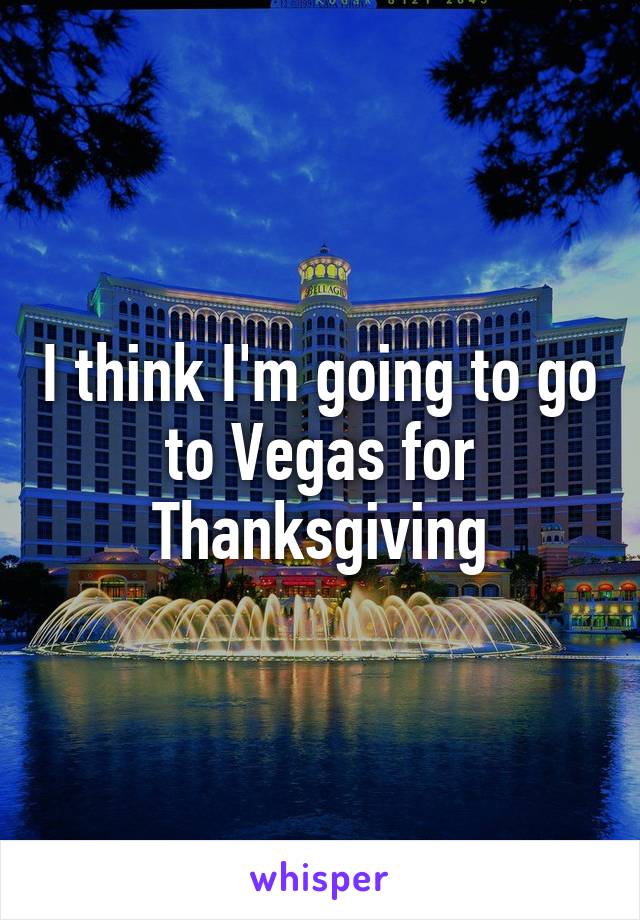 I think I'm going to go to Vegas for Thanksgiving