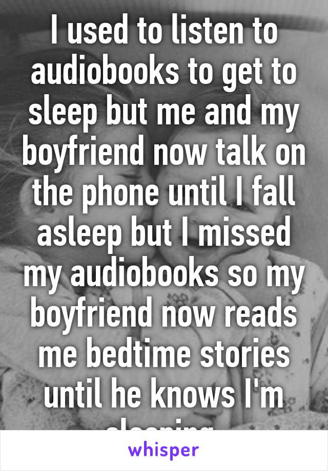 I used to listen to audiobooks to get to sleep but me and my boyfriend now talk on the phone until I fall asleep but I missed my audiobooks so my boyfriend now reads me bedtime stories until he knows I'm sleeping 