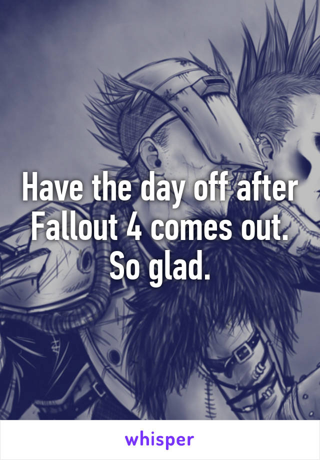 Have the day off after Fallout 4 comes out. So glad.