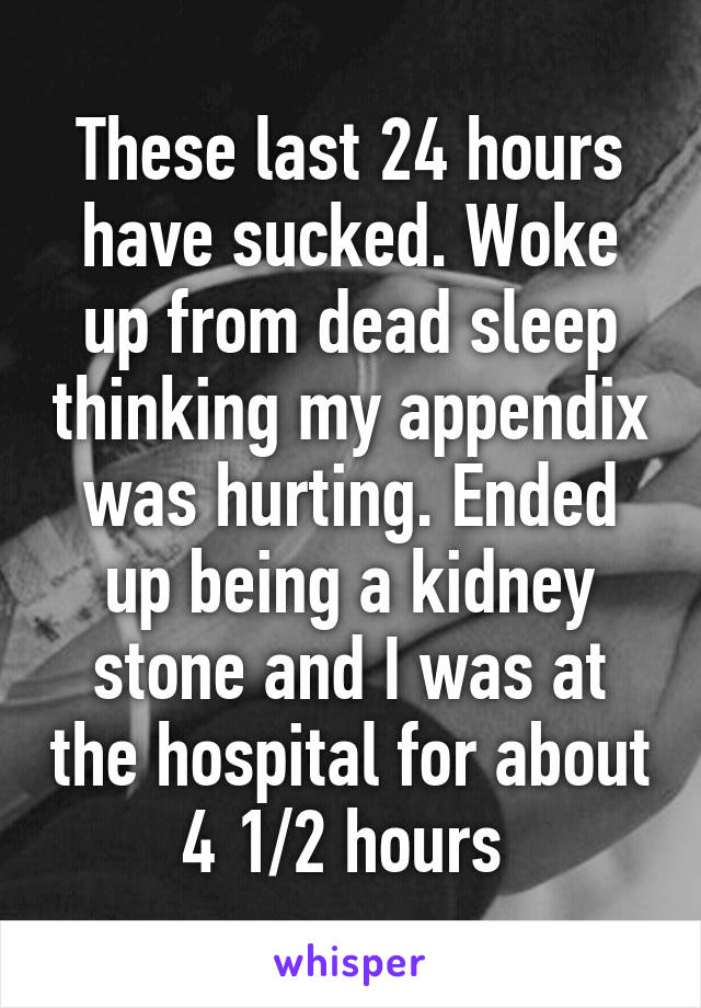 These last 24 hours have sucked. Woke up from dead sleep thinking my appendix was hurting. Ended up being a kidney stone and I was at the hospital for about 4 1/2 hours 