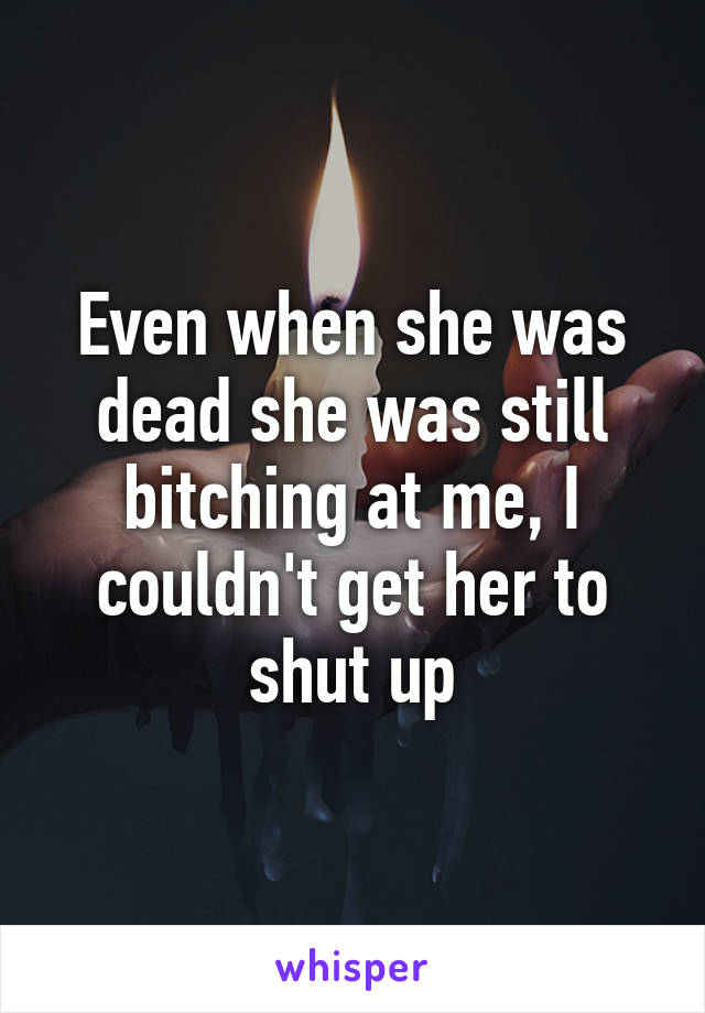 Even when she was dead she was still bitching at me, I couldn't get her to shut up