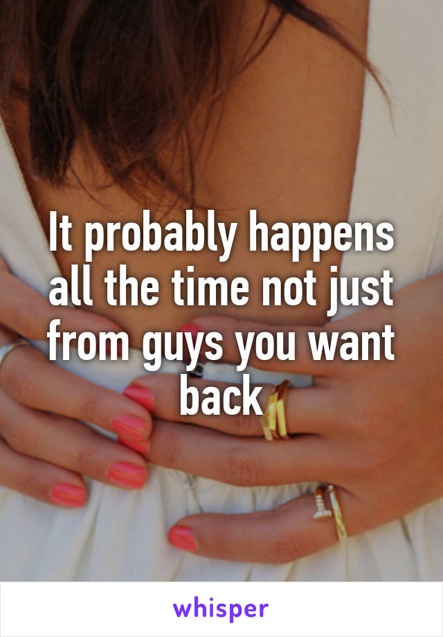 It probably happens all the time not just from guys you want back