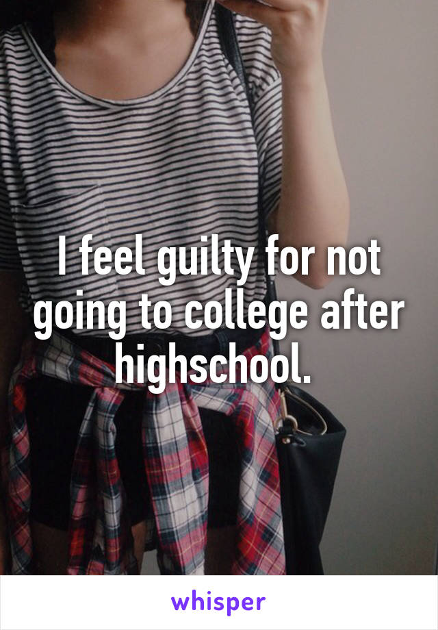 I feel guilty for not going to college after highschool. 