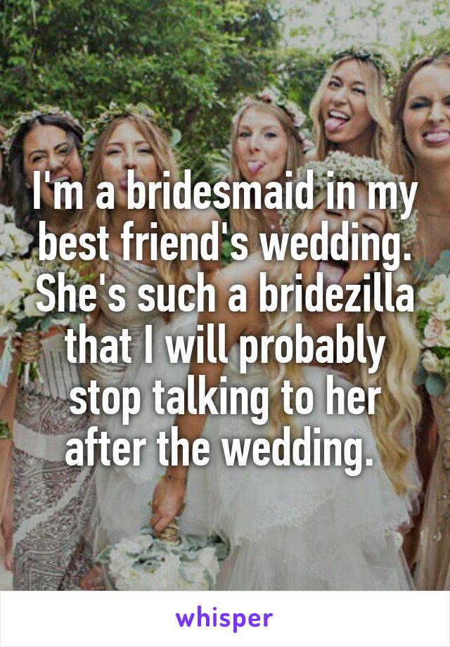 I'm a bridesmaid in my best friend's wedding. She's such a bridezilla that I will probably stop talking to her after the wedding. 
