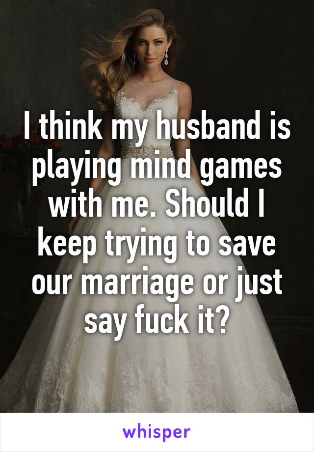 I think my husband is playing mind games with me. Should I keep trying to save our marriage or just say fuck it?