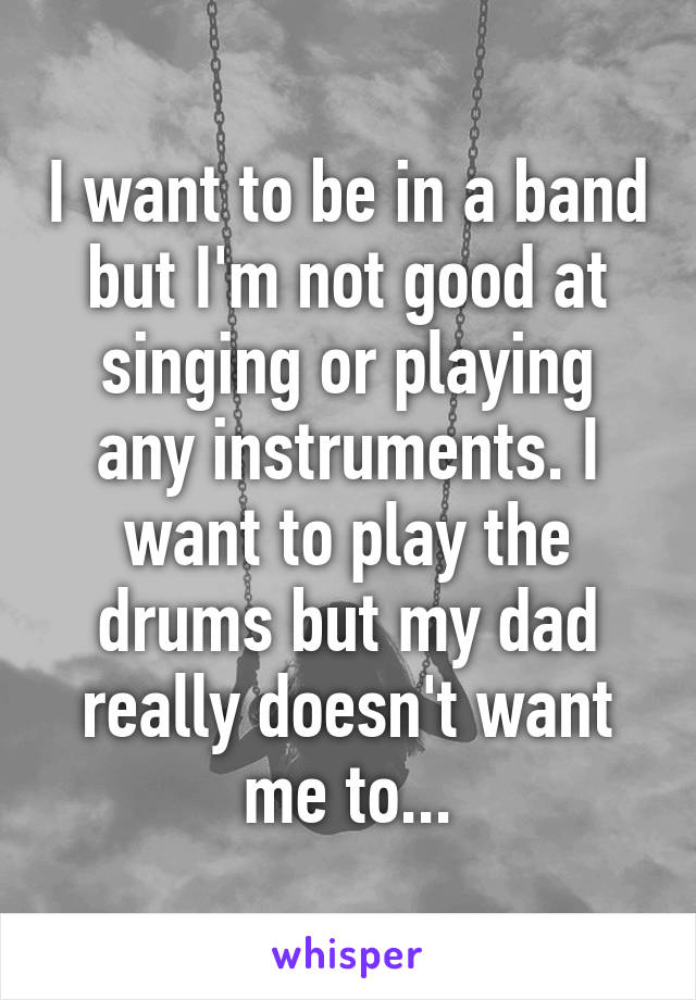 I want to be in a band but I'm not good at singing or playing any instruments. I want to play the drums but my dad really doesn't want me to...