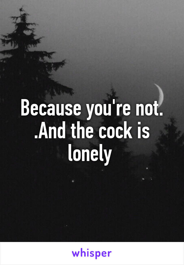 Because you're not. .And the cock is lonely 