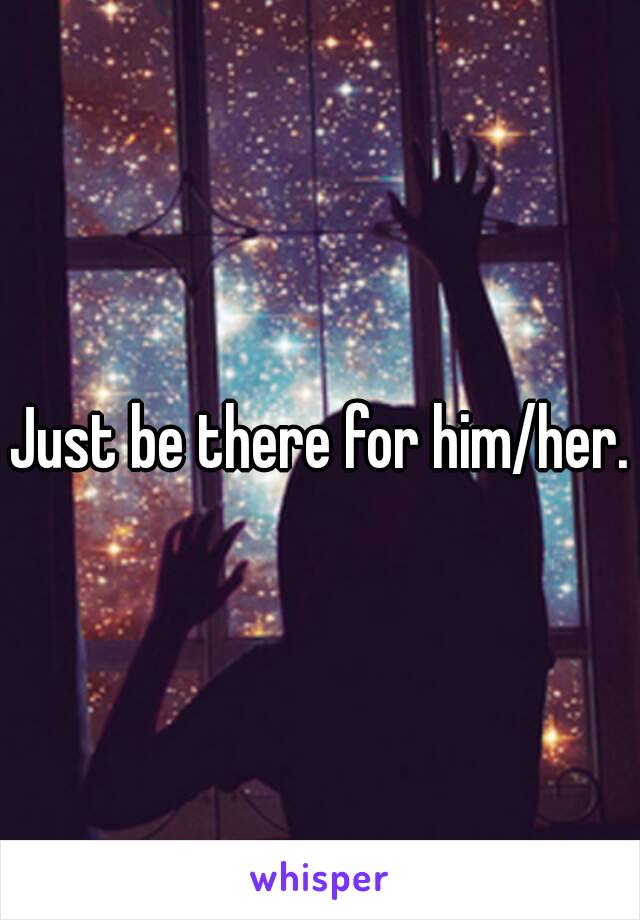 Just be there for him/her.