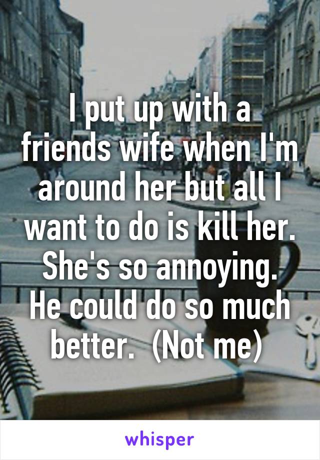 I put up with a friends wife when I'm around her but all I want to do is kill her.  She's so annoying.  He could do so much better.  (Not me) 