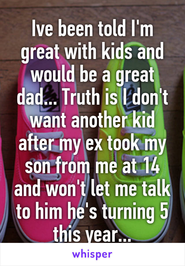 Ive been told I'm great with kids and would be a great dad... Truth is I don't want another kid after my ex took my son from me at 14 and won't let me talk to him he's turning 5 this year...