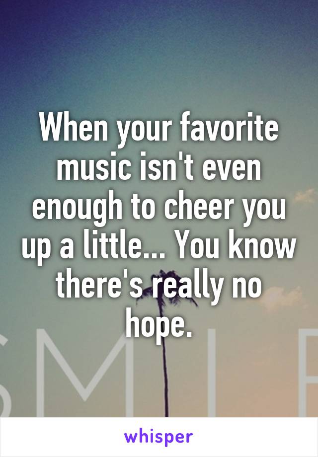 When your favorite music isn't even enough to cheer you up a little... You know there's really no hope.