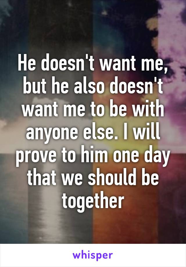 He doesn't want me, but he also doesn't want me to be with anyone else. I will prove to him one day that we should be together