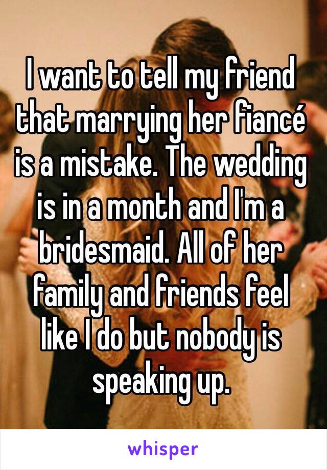 I want to tell my friend that marrying her fiancé 
is a mistake. The wedding 
is in a month and I'm a bridesmaid. All of her 
family and friends feel 
like I do but nobody is speaking up.
