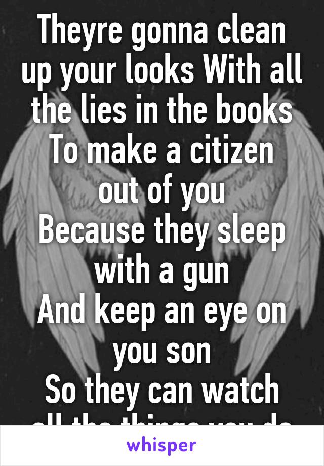 Theyre gonna clean up your looks With all the lies in the books
To make a citizen out of you
Because they sleep with a gun
And keep an eye on you son
So they can watch all the things you do