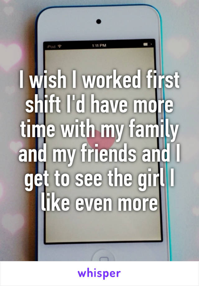 I wish I worked first shift I'd have more time with my family and my friends and I get to see the girl I like even more