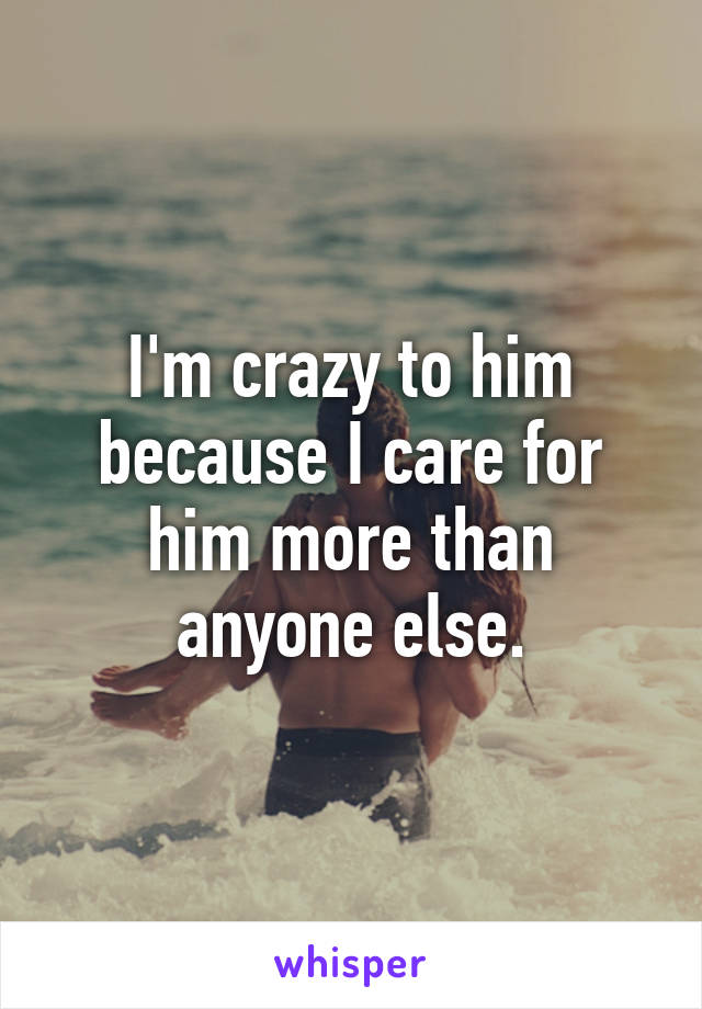 I'm crazy to him because I care for him more than anyone else.