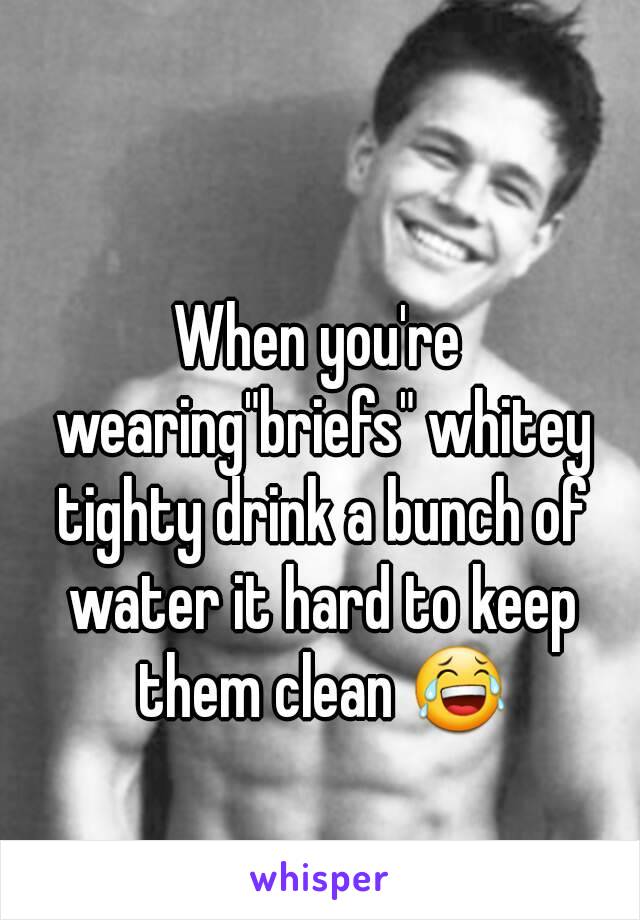 When you're wearing"briefs" whitey tighty drink a bunch of water it hard to keep them clean 😂