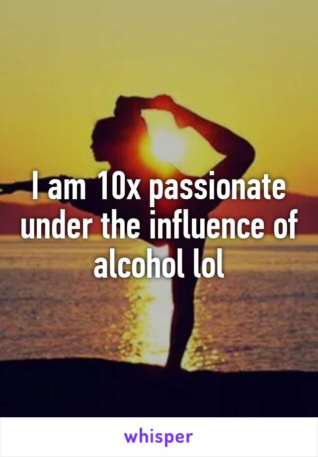 I am 10x passionate under the influence of alcohol lol